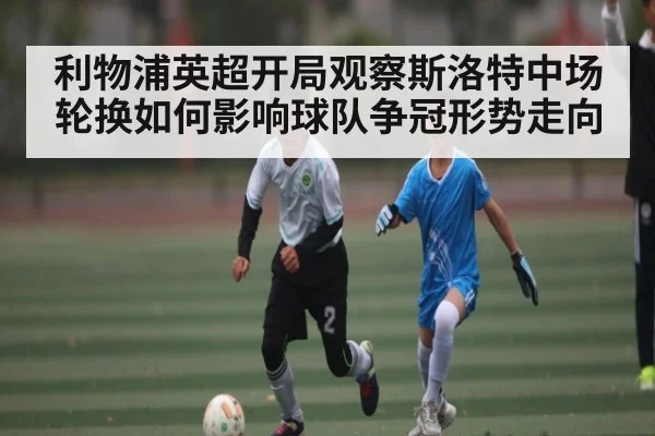 利物浦英超开局观察斯洛特中场轮换如何影响球队争冠形势走向
